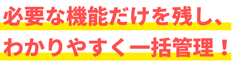 必要な機能だけを残し、わかりやすく一括管理！